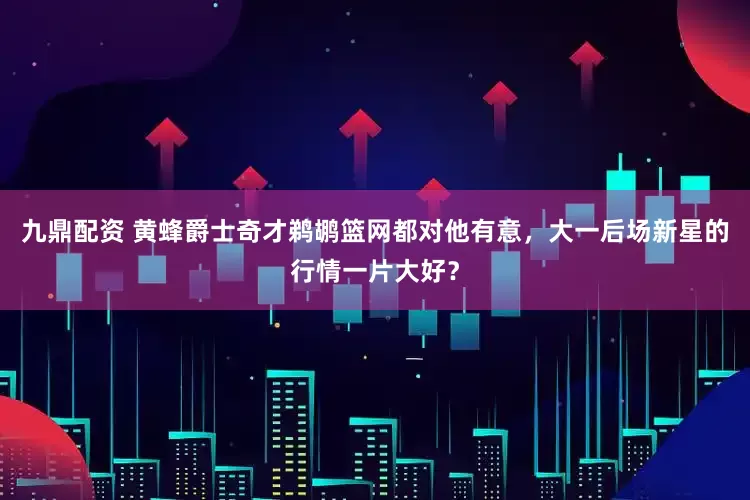 九鼎配资 黄蜂爵士奇才鹈鹕篮网都对他有意，大一后场新星的行情一片大好？