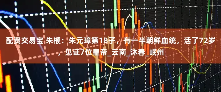 配资交易宝 朱楩：朱元璋第18子，有一半朝鲜血统，活了72岁，见证7位皇帝_云南_沐春_岷州