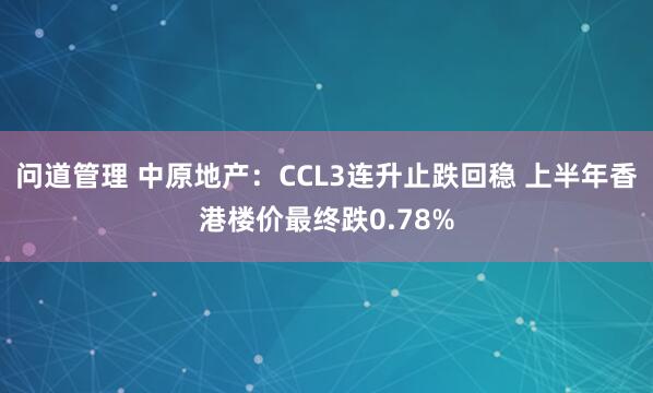 问道管理 中原地产：CCL3连升止跌回稳 上半年香港楼价最终跌0.78%