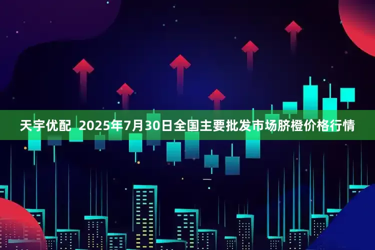 天宇优配  2025年7月30日全国主要批发市场脐橙价格行情