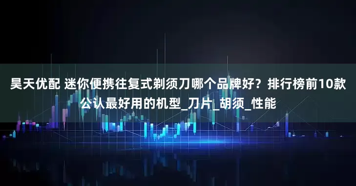 昊天优配 迷你便携往复式剃须刀哪个品牌好？排行榜前10款公认最好用的机型_刀片_胡须_性能