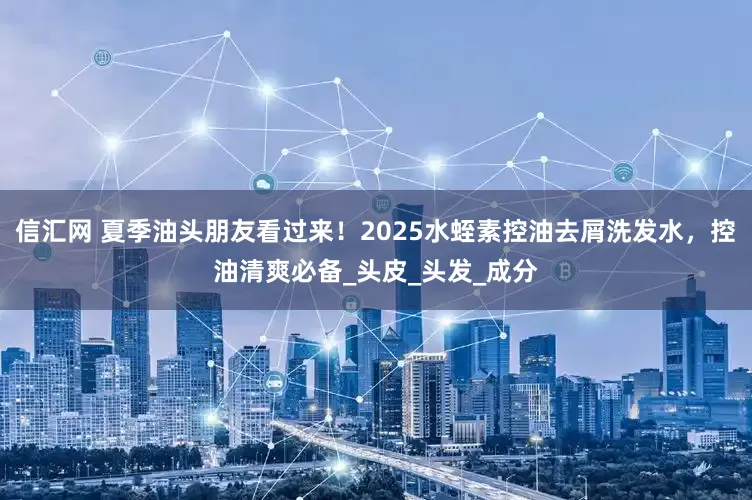 信汇网 夏季油头朋友看过来！2025水蛭素控油去屑洗发水，控油清爽必备_头皮_头发_成分