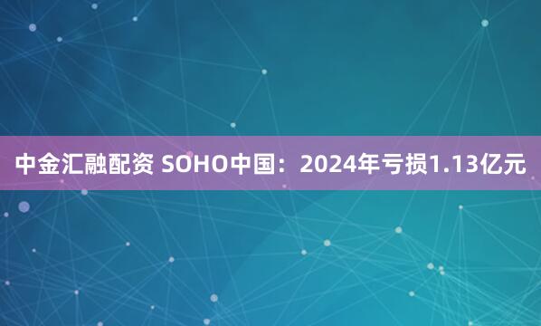 中金汇融配资 SOHO中国：2024年亏损1.13亿元