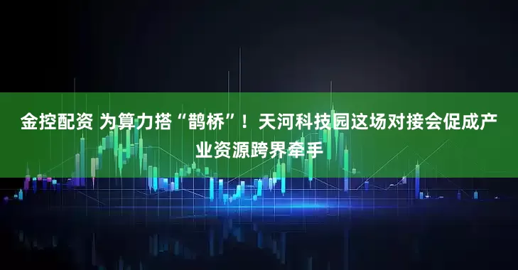 金控配资 为算力搭“鹊桥”！天河科技园这场对接会促成产业资源跨界牵手