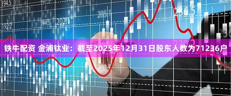 铁牛配资 金浦钛业：截至2025年12月31日股东人数为71236户
