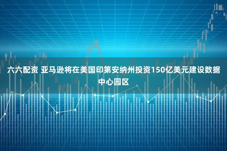 六六配资 亚马逊将在美国印第安纳州投资150亿美元建设数据中心园区