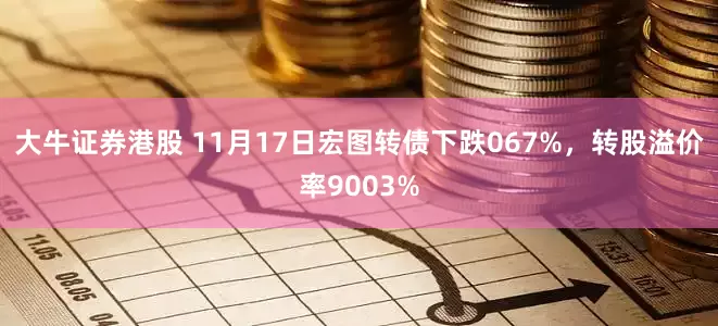 大牛证券港股 11月17日宏图转债下跌067%，转股溢价率9003%