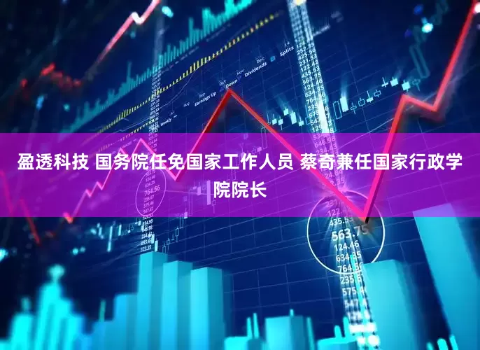 盈透科技 国务院任免国家工作人员 蔡奇兼任国家行政学院院长